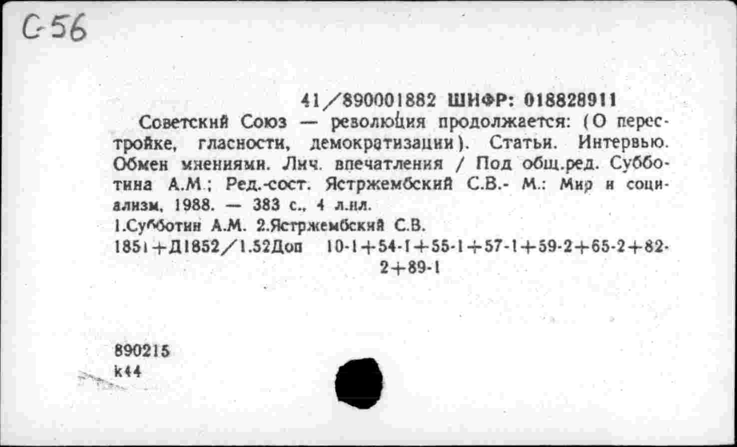 ﻿41/890001882 ШИФР: 018828911
Советский Союз — резолюция продолжается: (О перестройке, гласности, демократизации). Статьи. Интервью. Обмен мнениями. Лич. впечатления / Под общ.ред. Субботина А.М ; Ред.-сост. Ястржембский С.В.- М.: Мир и социализм, 1988. — 383 с., 4 л.ил.
1.Субботин А.М. 2.Ястржембский С.В.
1851 +Д1852/1.52Доп 10-1 +54-14-55-1 +57-1 +59-2+65-2+82-2+89-1
890215